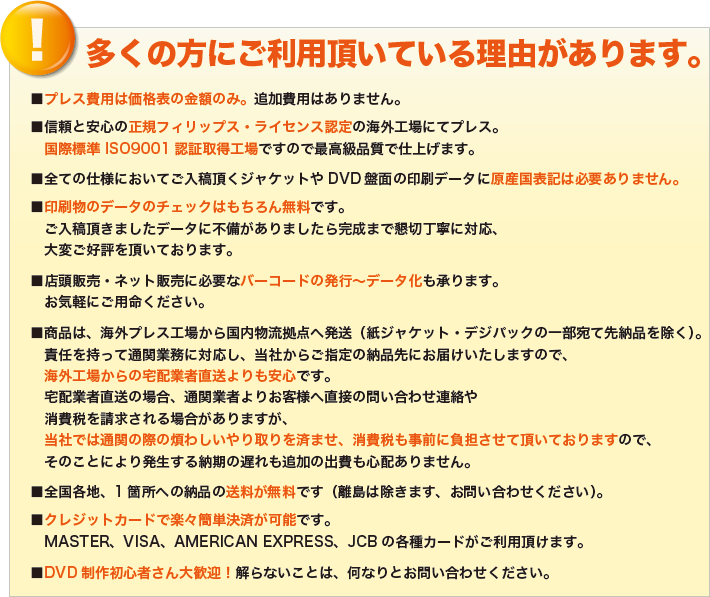 ■プレス費用は価格表の金額のみ。追加費用はありません。
■信頼と安心の正規フィリップス・ライセンス認定の海外工場にてプレス。
国際標準 ISO9001認証取得工場ですので最高級品質で仕上げます。
■全ての仕様においてご入稿頂くジャケットやDVD盤面の印刷データに原産国表記は必要ありません。
■印刷物のデータのチェックはもちろん無料です。
ご入稿頂きましたデータに不備がありましたら完成まで懇切丁寧に対応、
大変ご好評を頂いております。
■店頭販売・ネット販売に必要なバーコードの発行～データ化も承ります。
お気軽にご用命ください。
■商品は、海外プレス工場から国内物流拠点へ発送（紙ジャケット・デジパックの一部宛て先納品を除く）。
責任を持って通関業務に対応し、当社からご指定の納品先にお届けいたしますので、
海外工場からの宅配業者直送よりも安心です。
宅配業者直送の場合、通関業者よりお客様へ直接の問い合わせ連絡や
消費税を請求される場合がありますが、
当社では通関の際の煩わしいやり取りを済ませ、消費税も事前に負担させて頂いておりますので、
そのことにより発生する納期の遅れも追加の出費も心配ありません。
■全国各地、1箇所への納品の送料が無料です（離島は除きます、お問い合わせください）。
■クレジットカードで楽々簡単決済が可能です。
MASTER、VISA、AMERICAN EXPRESS、JCBの各種カードがご利用頂けます。
■DVD制作初心者さん大歓迎！解らないことは、何なりとお問い合わせください。